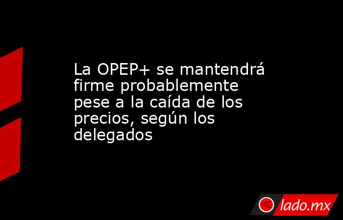 La OPEP+ se mantendrá firme probablemente pese a la caída de los precios, según los delegados. Noticias en tiempo real