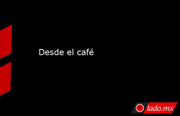 Desde el café. Noticias en tiempo real