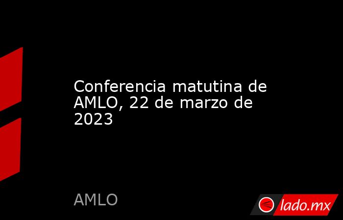 Conferencia matutina de AMLO, 22 de marzo de 2023. Noticias en tiempo real
