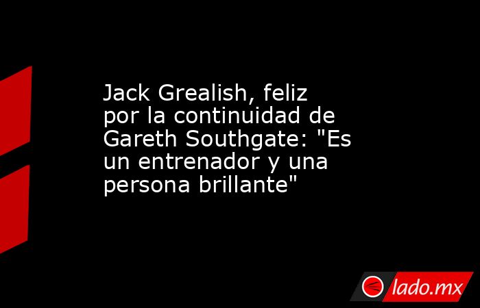 Jack Grealish, feliz por la continuidad de Gareth Southgate: 