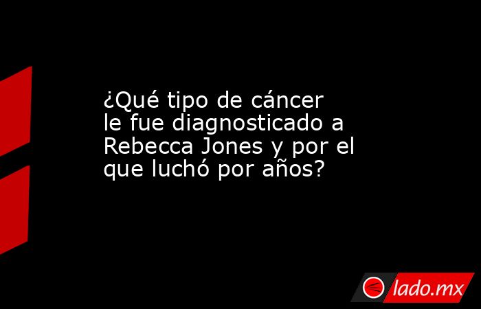 ¿Qué tipo de cáncer le fue diagnosticado a Rebecca Jones y por el que luchó por años?. Noticias en tiempo real