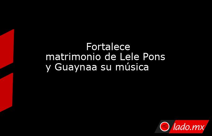             Fortalece matrimonio de Lele Pons y Guaynaa su música            . Noticias en tiempo real