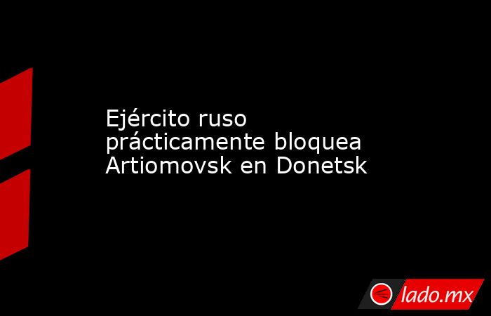 Ejército ruso prácticamente bloquea Artiomovsk en Donetsk. Noticias en tiempo real