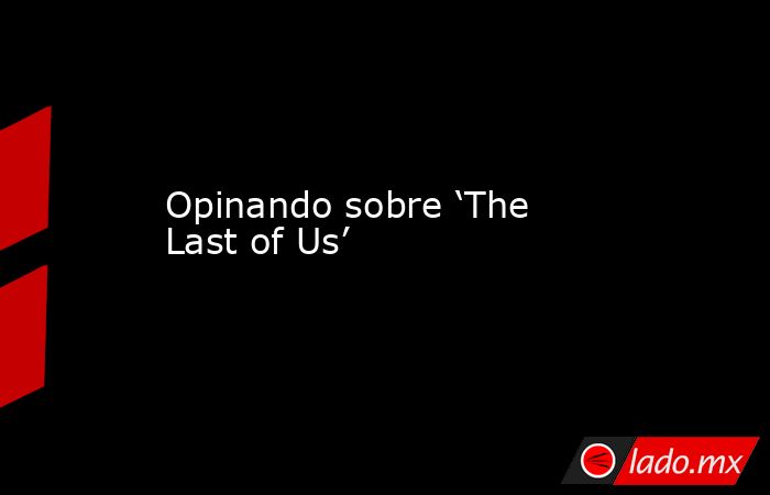 Opinando sobre ‘The Last of Us’. Noticias en tiempo real