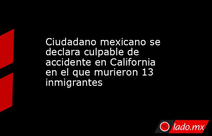 Ciudadano mexicano se declara culpable de accidente en California en el que murieron 13 inmigrantes. Noticias en tiempo real