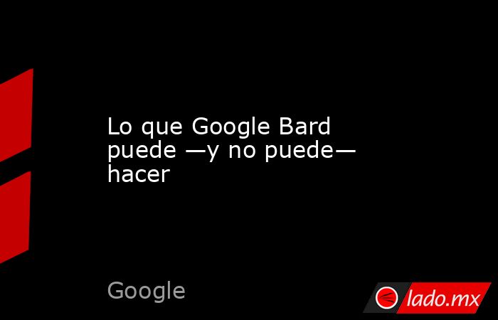 Lo que Google Bard puede —y no puede— hacer. Noticias en tiempo real