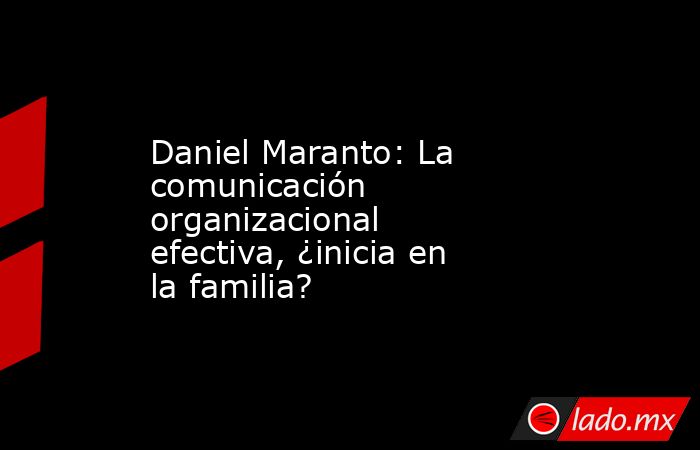 Daniel Maranto: La comunicación organizacional efectiva, ¿inicia en la familia?. Noticias en tiempo real