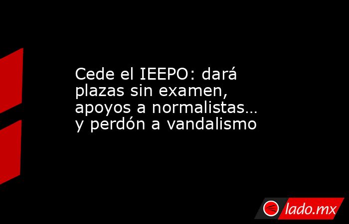 Cede el IEEPO: dará plazas sin examen, apoyos a normalistas… y perdón a vandalismo. Noticias en tiempo real