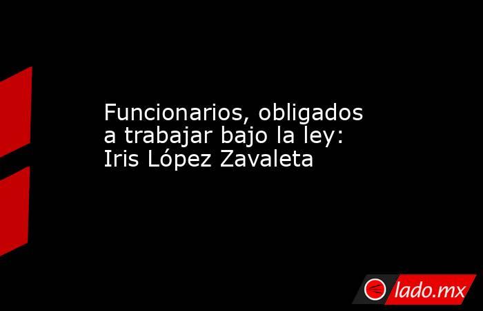Funcionarios, obligados a trabajar bajo la ley: Iris López Zavaleta. Noticias en tiempo real