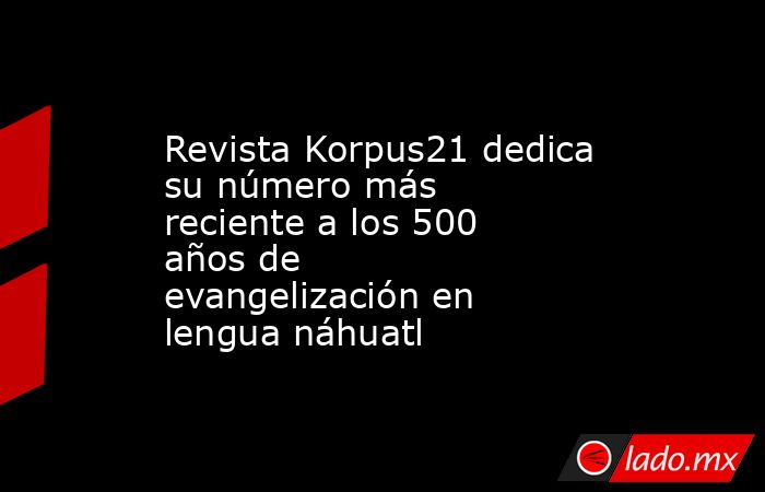 Revista Korpus21 dedica su número más reciente a los 500 años de evangelización en lengua náhuatl. Noticias en tiempo real
