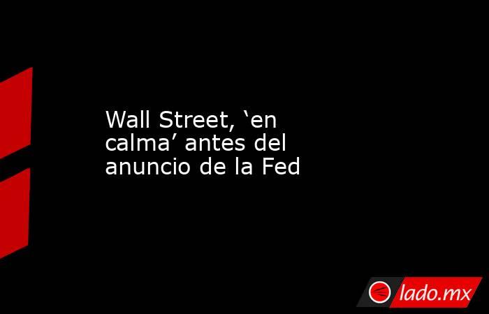 Wall Street, ‘en calma’ antes del anuncio de la Fed. Noticias en tiempo real