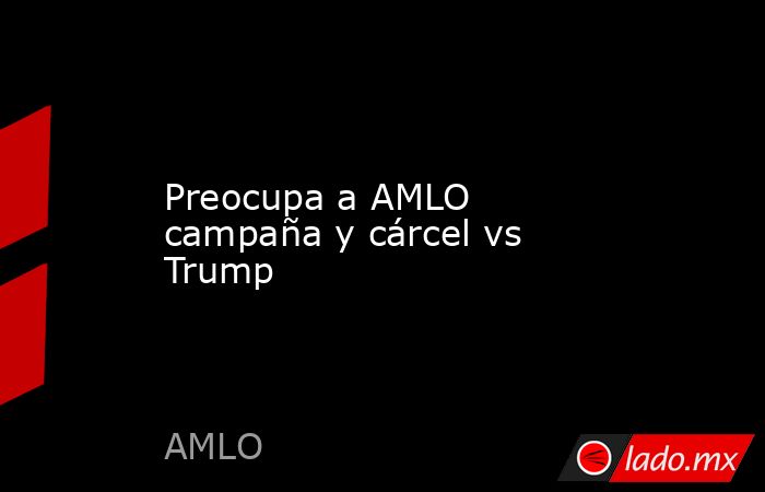 Preocupa a AMLO campaña y cárcel vs Trump. Noticias en tiempo real