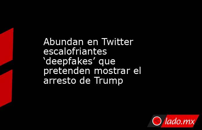 Abundan en Twitter escalofriantes ‘deepfakes’ que pretenden mostrar el arresto de Trump. Noticias en tiempo real