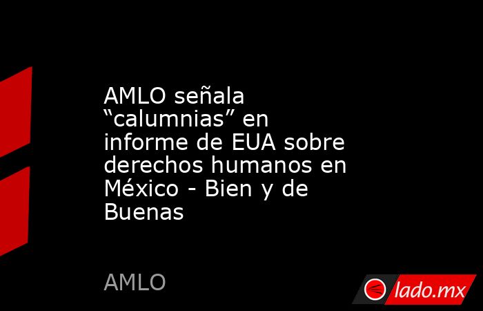 AMLO señala “calumnias” en informe de EUA sobre derechos humanos en México - Bien y de Buenas. Noticias en tiempo real