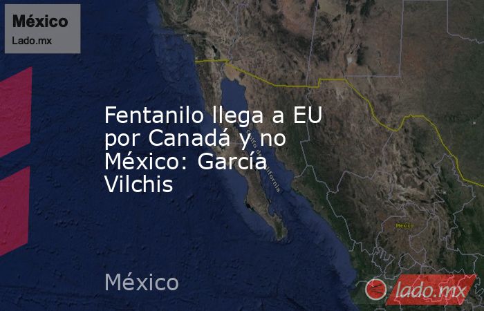 Fentanilo llega a EU por Canadá y no México: García Vilchis. Noticias en tiempo real