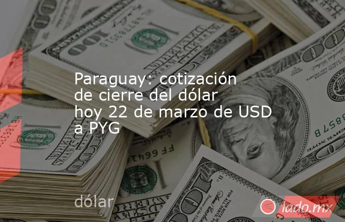 Paraguay: cotización de cierre del dólar hoy 22 de marzo de USD a PYG. Noticias en tiempo real