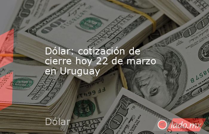 Dólar: cotización de cierre hoy 22 de marzo en Uruguay. Noticias en tiempo real