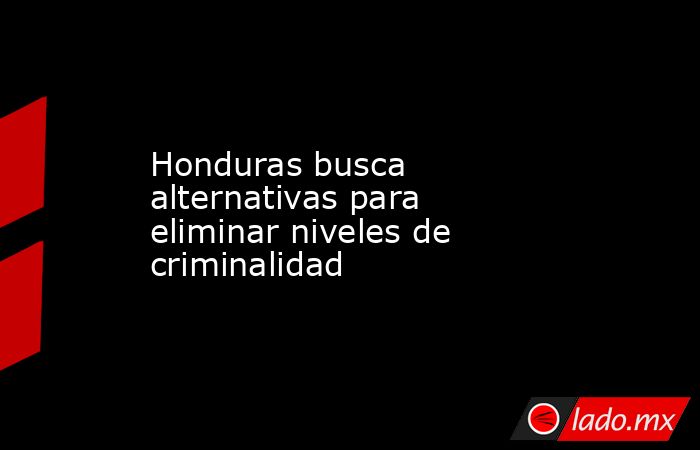 Honduras busca alternativas para eliminar niveles de criminalidad. Noticias en tiempo real