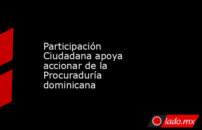Participación Ciudadana apoya accionar de la Procuraduría dominicana. Noticias en tiempo real