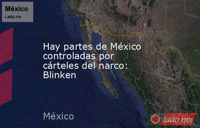 Hay partes de México controladas por cárteles del narco: Blinken. Noticias en tiempo real