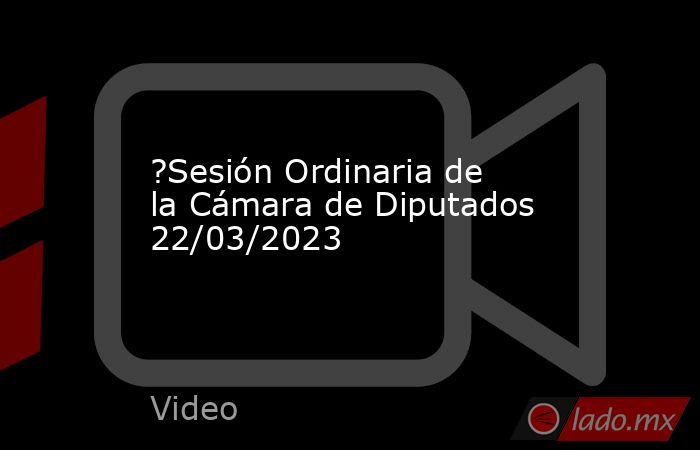?Sesión Ordinaria de la Cámara de Diputados 22/03/2023. Noticias en tiempo real