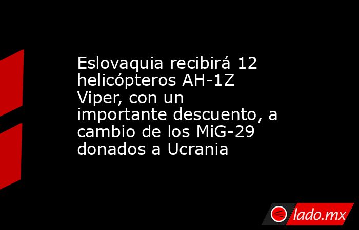 Eslovaquia recibirá 12 helicópteros AH-1Z Viper, con un importante descuento, a cambio de los MiG-29 donados a Ucrania. Noticias en tiempo real