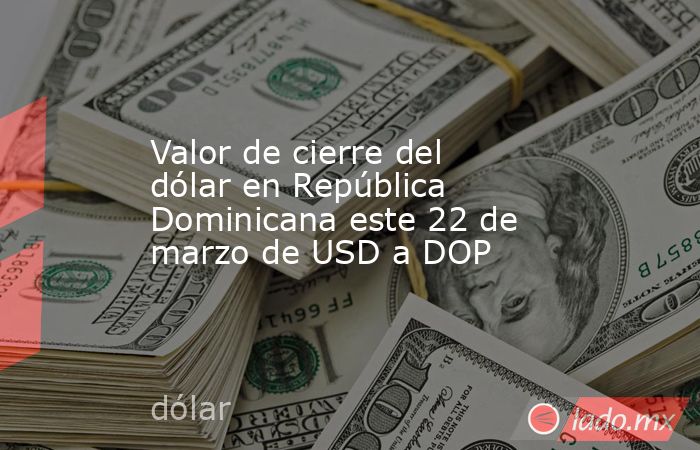 Valor de cierre del dólar en República Dominicana este 22 de marzo de USD a DOP. Noticias en tiempo real
