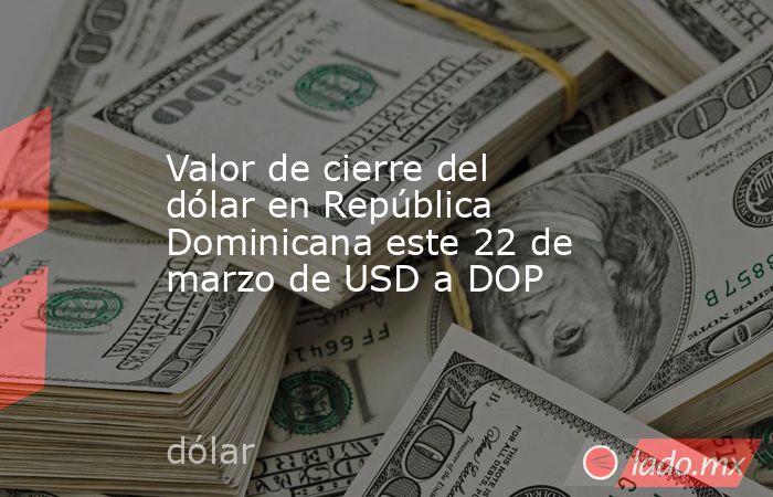 Valor de cierre del dólar en República Dominicana este 22 de marzo de USD a DOP. Noticias en tiempo real