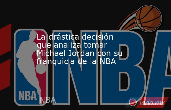 La drástica decisión que analiza tomar Michael Jordan con su franquicia de la NBA. Noticias en tiempo real