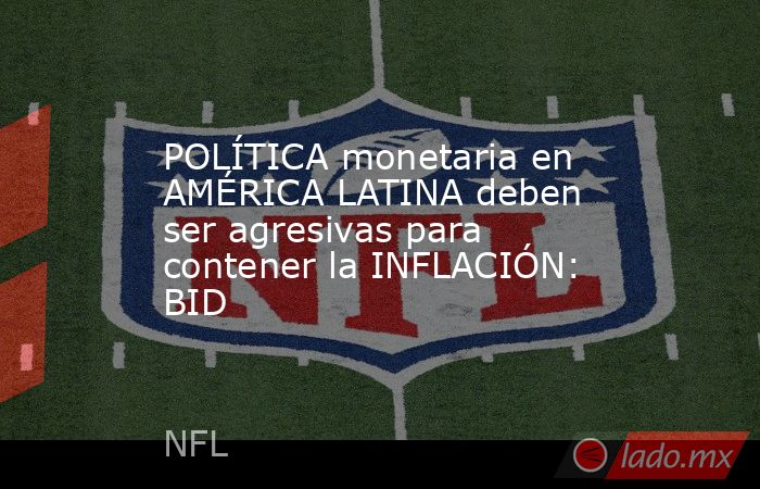 POLÍTICA monetaria en AMÉRICA LATINA deben ser agresivas para contener la INFLACIÓN: BID. Noticias en tiempo real