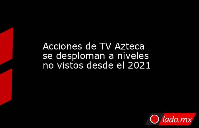 Acciones de TV Azteca se desploman a niveles no vistos desde el 2021. Noticias en tiempo real