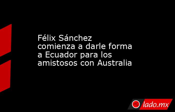 Félix Sánchez comienza a darle forma a Ecuador para los amistosos con Australia. Noticias en tiempo real