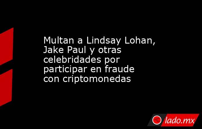 Multan a Lindsay Lohan, Jake Paul y otras celebridades por participar en fraude con criptomonedas. Noticias en tiempo real