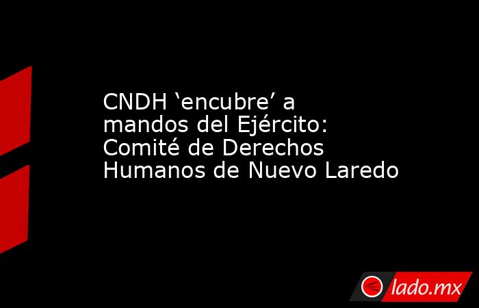 CNDH ‘encubre’ a mandos del Ejército: Comité de Derechos Humanos de Nuevo Laredo. Noticias en tiempo real