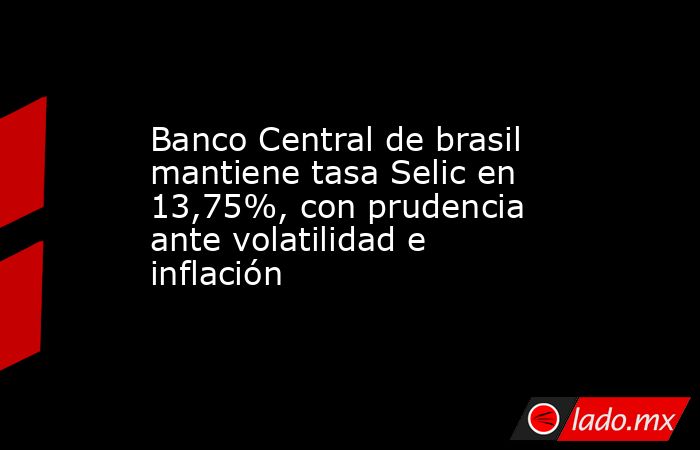 Banco Central de brasil mantiene tasa Selic en 13,75%, con prudencia ante volatilidad e inflación. Noticias en tiempo real