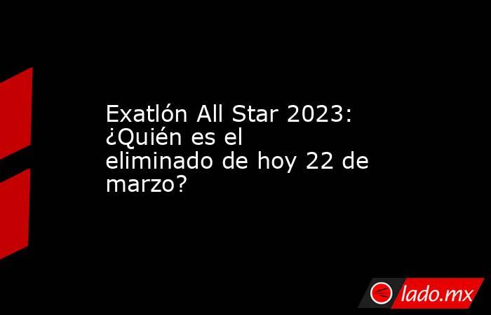 Exatlón All Star 2023: ¿Quién es el eliminado de hoy 22 de marzo?. Noticias en tiempo real