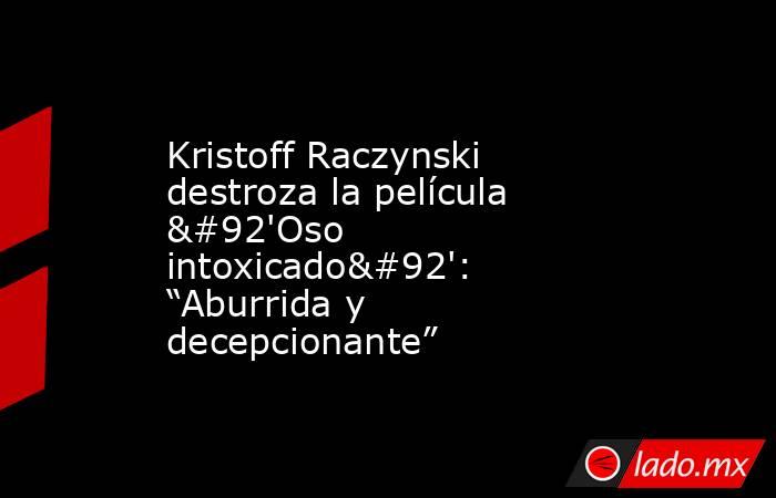Kristoff Raczynski destroza la película \'Oso intoxicado\': “Aburrida y decepcionante”. Noticias en tiempo real