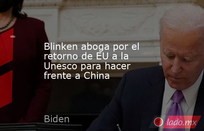 Blinken aboga por el retorno de EU a la Unesco para hacer frente a China. Noticias en tiempo real