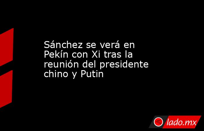 Sánchez se verá en Pekín con Xi tras la reunión del presidente chino y Putin. Noticias en tiempo real