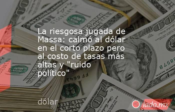 La riesgosa jugada de Massa: calmó al dólar en el corto plazo pero al costo de tasas más altas y 