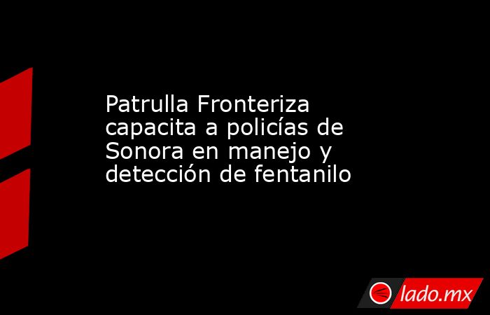 Patrulla Fronteriza capacita a policías de Sonora en manejo y detección de fentanilo. Noticias en tiempo real