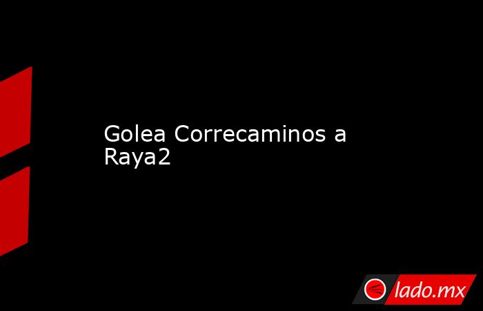 Golea Correcaminos a Raya2. Noticias en tiempo real