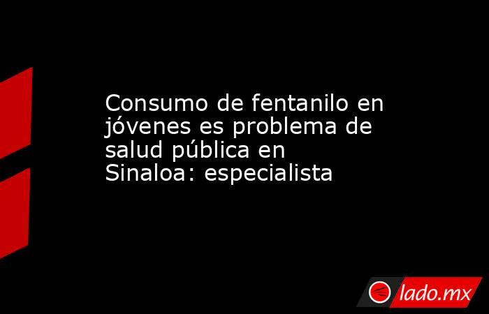 Consumo de fentanilo en jóvenes es problema de salud pública en Sinaloa: especialista. Noticias en tiempo real