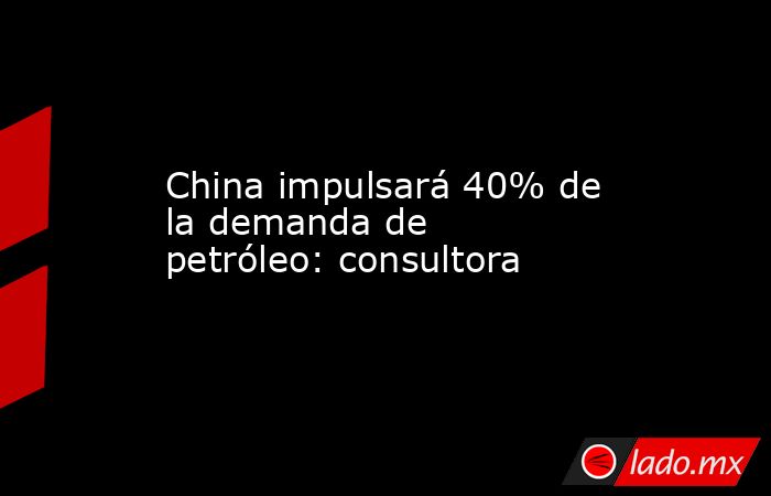 China impulsará 40% de la demanda de petróleo: consultora. Noticias en tiempo real