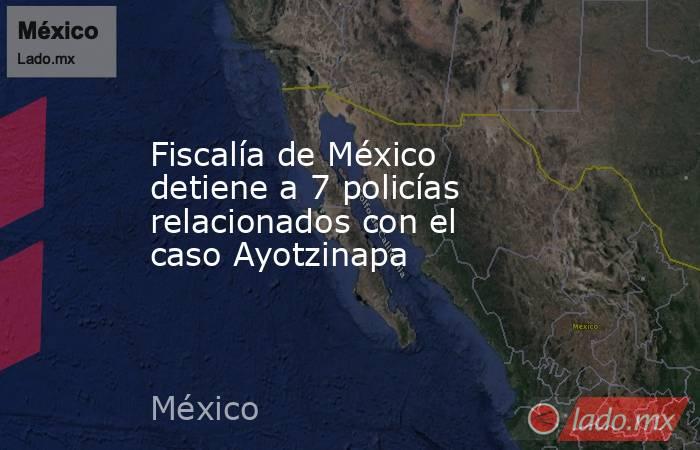 Fiscalía de México detiene a 7 policías relacionados con el caso Ayotzinapa. Noticias en tiempo real