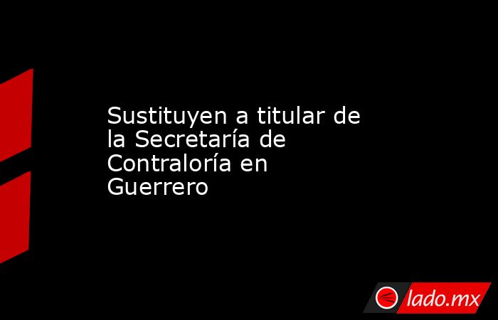 Sustituyen a titular de la Secretaría de Contraloría en Guerrero . Noticias en tiempo real