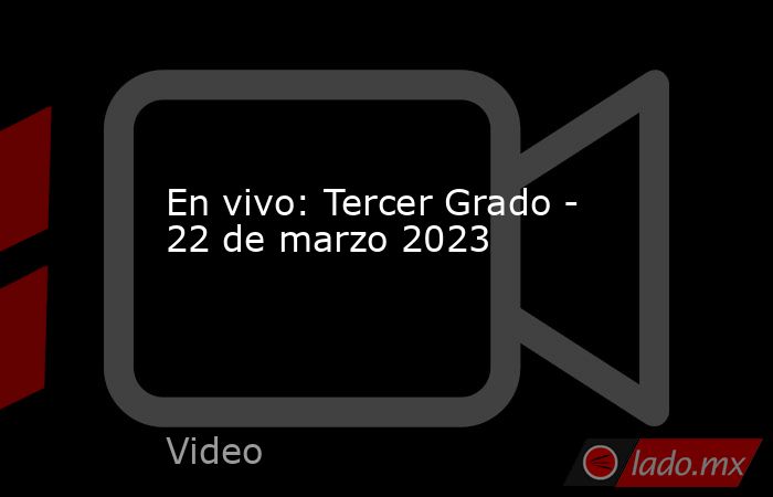 En vivo: Tercer Grado - 22 de marzo 2023. Noticias en tiempo real