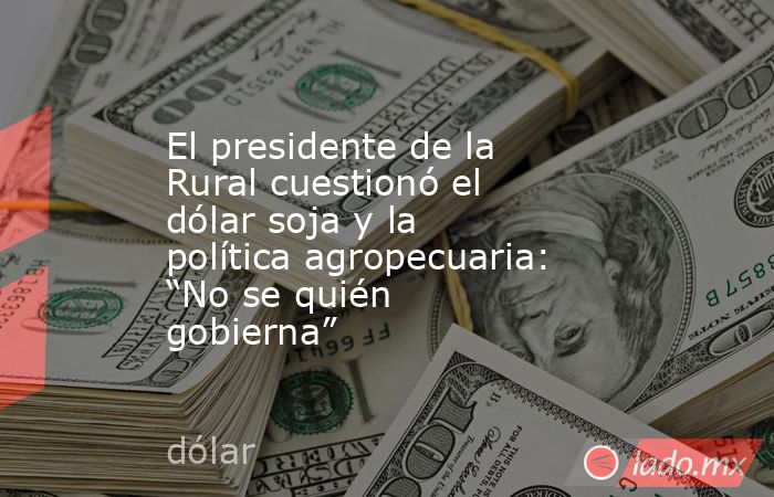 El presidente de la Rural cuestionó el dólar soja y la política agropecuaria: “No se quién gobierna”. Noticias en tiempo real