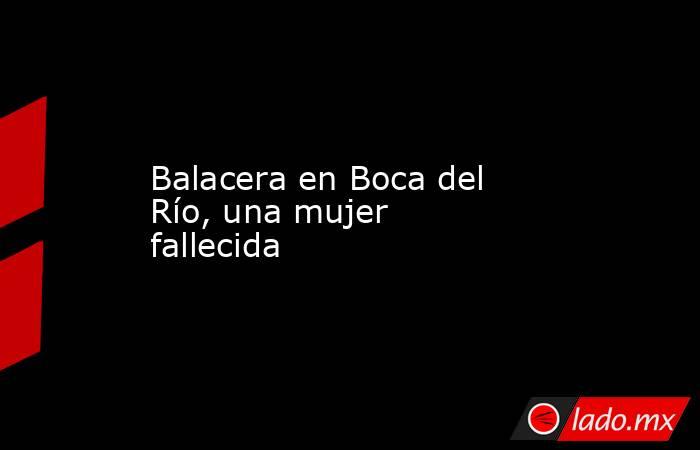 Balacera en Boca del Río, una mujer fallecida. Noticias en tiempo real