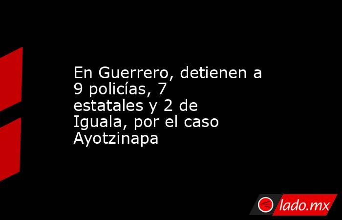 En Guerrero, detienen a 9 policías, 7 estatales y 2 de Iguala, por el caso Ayotzinapa. Noticias en tiempo real